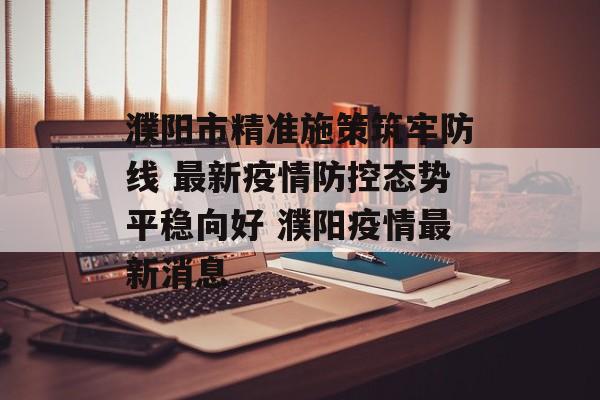 濮阳市精准施策筑牢防线 最新疫情防控态势平稳向好 濮阳疫情最新消息